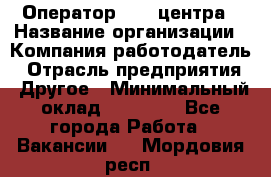 Оператор call-центра › Название организации ­ Компания-работодатель › Отрасль предприятия ­ Другое › Минимальный оклад ­ 15 000 - Все города Работа » Вакансии   . Мордовия респ.